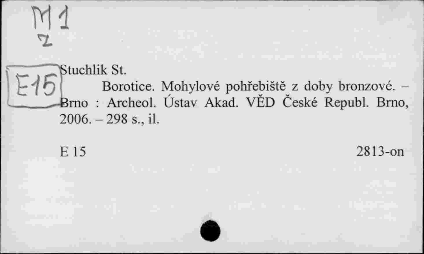 ﻿ж
ІИ5
'Stuchlik St.
Borotice. Mohylové pohfebistë z doby bronzové. --femo : Archeol. Üstav Akad. VÉD Ceské Republ. Brno, 2006.-298 s., il.
E 15
2813-on